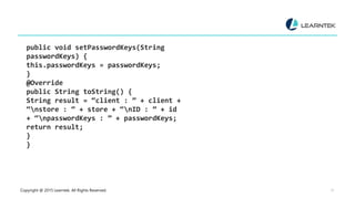 Copyright @ 2015 Learntek. All Rights Reserved. 17
public void setPasswordKeys(String
passwordKeys) {
this.passwordKeys = passwordKeys;
}
@Override
public String toString() {
String result = “client : ” + client +
“nstore : ” + store + “nID : ” + id
+ “npasswordKeys : ” + passwordKeys;
return result;
}
}
 