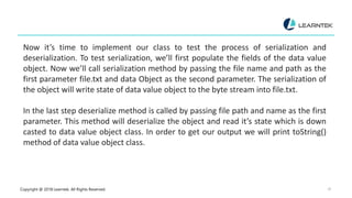 Copyright @ 2018 Learntek. All Rights Reserved. 18
Now it’s time to implement our class to test the process of serialization and
deserialization. To test serialization, we’ll first populate the fields of the data value
object. Now we’ll call serialization method by passing the file name and path as the
first parameter file.txt and data Object as the second parameter. The serialization of
the object will write state of data value object to the byte stream into file.txt.
In the last step deserialize method is called by passing file path and name as the first
parameter. This method will deserialize the object and read it’s state which is down
casted to data value object class. In order to get our output we will print toString()
method of data value object class.
 