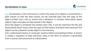 Copyright @ 2018 Learntek. All Rights Reserved. 3
Serialization in Java
Java Serialization is the mechanism in which the state of an object is converted to a
byte stream so that the byte stream can be reverted back into the copy of the
object written into a file or stored into a database. It includes information about
object’s type and types of data stored in the object.
Once the object is serialized into written into a file, it can be read from the file and
deserialized which means that the type of information and bytes that represent the
object can be utilized to create object in the memory.
Let’s understand streams in computer systems before proceeding further. A stream
is simply a sequence of data elements. Data in the form of streams is generated
from a source and consumed at a destination.
 
