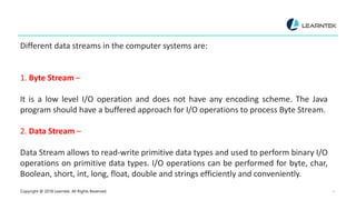 Copyright @ 2018 Learntek. All Rights Reserved. 4
Different data streams in the computer systems are:
1. Byte Stream –
It is a low level I/O operation and does not have any encoding scheme. The Java
program should have a buffered approach for I/O operations to process Byte Stream.
2. Data Stream –
Data Stream allows to read-write primitive data types and used to perform binary I/O
operations on primitive data types. I/O operations can be performed for byte, char,
Boolean, short, int, long, float, double and strings efficiently and conveniently.
 