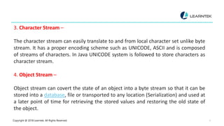 Copyright @ 2018 Learntek. All Rights Reserved. 5
3. Character Stream –
The character stream can easily translate to and from local character set unlike byte
stream. It has a proper encoding scheme such as UNICODE, ASCII and is composed
of streams of characters. In Java UNICODE system is followed to store characters as
character stream.
4. Object Stream –
Object stream can covert the state of an object into a byte stream so that it can be
stored into a database, file or transported to any location (Serialization) and used at
a later point of time for retrieving the stored values and restoring the old state of
the object.
 