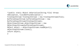 Copyright @ 2018 Learntek. All Rights Reserved. 9
*/public static Object deSerialize(String file) throws
IOException, ClassNotFoundException {
FileInputStream fileInputStream = new FileInputStream(file);
BufferedInputStream bufferedInputStream = new
BufferedInputStream(fileInputStream);
ObjectInputStream objectInputStream = new
ObjectInputStream(bufferedInputStream);
Object object = objectInputStream.readObject();
objectInputStream.close();
return object;
}
 