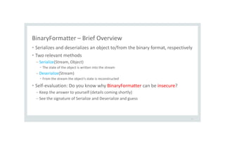 BinaryFormatter – Brief Overview
• Serializes and deserializes an object to/from the binary format, respectively
• Two relevant methods
– Serialize(Stream, Object)
• The state of the object is written into the stream
– Deserialize(Stream)
• From the stream the object’s state is reconstructed
• Self-evaluation: Do you know why BinaryFormatter can be insecure?
– Keep the answer to yourself (details coming shortly)
– See the signature of Serialize and Deserialize and guess
11
 