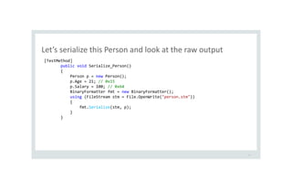 Let’s serialize this Person and look at the raw output
13
[TestMethod]
public void Serialize_Person()
{
Person p = new Person();
p.Age = 21; // 0x15
p.Salary = 100; // 0x64
BinaryFormatter fmt = new BinaryFormatter();
using (FileStream stm = File.OpenWrite("person.stm"))
{
fmt.Serialize(stm, p);
}
}
 