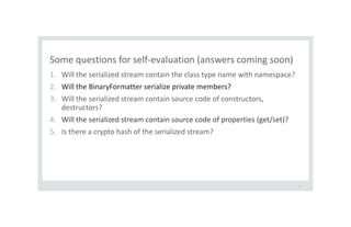Some questions for self-evaluation (answers coming soon)
1. Will the serialized stream contain the class type name with namespace?
2. Will the BinaryFormatter serialize private members?
3. Will the serialized stream contain source code of constructors,
destructors?
4. Will the serialized stream contain source code of properties (get/set)?
5. Is there a crypto hash of the serialized stream?
14
 