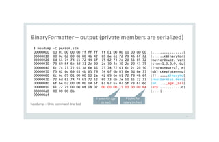 BinaryFormatter – output (private members are serialized)
15
$ hexdump -C person.stm
00000000 00 01 00 00 00 ff ff ff ff 01 00 00 00 00 00 00 |................|
00000010 00 0c 02 00 00 00 4b 42 69 6e 61 72 79 46 6f 72 |......KBinaryFor|
00000020 6d 61 74 74 65 72 44 6f 75 62 74 2c 20 56 65 72 |matterDoubt, Ver|
00000030 73 69 6f 6e 3d 31 2e 30 2e 30 2e 30 2c 20 43 75 |sion=1.0.0.0, Cu|
00000040 6c 74 75 72 65 3d 6e 65 75 74 72 61 6c 2c 20 50 |lture=neutral, P|
00000050 75 62 6c 69 63 4b 65 79 54 6f 6b 65 6e 3d 6e 75 |ublicKeyToken=nu|
00000060 6c 6c 05 01 00 00 00 1a 42 69 6e 61 72 79 46 6f |ll......BinaryFo|
00000070 72 6d 61 74 74 65 72 52 69 73 6b 2e 50 65 72 73 |rmatterRisk.Pers|
00000080 6f 6e 02 00 00 00 04 5f 61 67 65 07 5f 73 61 6c |on....._age._sal|
00000090 61 72 79 00 00 08 08 02 00 00 00 15 00 00 00 64 |ary............d|
000000a0 00 00 00 0b |....|
000000a4
4 bytes for age
(in hex)
4 bytes for
salary (in hex)
hexdump – Unix command line tool
 