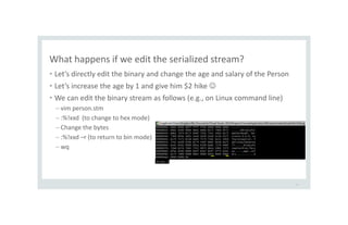 What happens if we edit the serialized stream?
• Let’s directly edit the binary and change the age and salary of the Person
• Let’s increase the age by 1 and give him $2 hike 
• We can edit the binary stream as follows (e.g., on Linux command line)
– vim person.stm
– :%!xxd (to change to hex mode)
– Change the bytes
– :%!xxd –r (to return to bin mode)
– wq
16
 