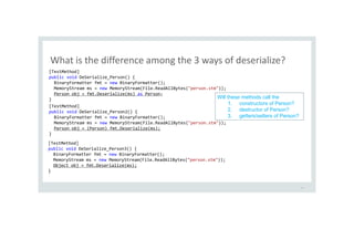 What is the difference among the 3 ways of deserialize?
18
[TestMethod]
public void DeSerialize_Person() {
BinaryFormatter fmt = new BinaryFormatter();
MemoryStream ms = new MemoryStream(File.ReadAllBytes("person.stm"));
Person obj = fmt.Deserialize(ms) as Person;
}
[TestMethod]
public void DeSerialize_Person2() {
BinaryFormatter fmt = new BinaryFormatter();
MemoryStream ms = new MemoryStream(File.ReadAllBytes("person.stm"));
Person obj = (Person) fmt.Deserialize(ms);
}
[TestMethod]
public void DeSerialize_Person3() {
BinaryFormatter fmt = new BinaryFormatter();
MemoryStream ms = new MemoryStream(File.ReadAllBytes("person.stm"));
Object obj = fmt.Deserialize(ms);
}
Will these methods call the
1. constructors of Person?
2. destructor of Person?
3. getters/setters of Person?
 
