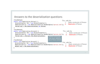 Answers to the deserialization questions
19
[TestMethod]
public void DeSerialize_Person() {
BinaryFormatter fmt = new BinaryFormatter();
MemoryStream ms = new MemoryStream(File.ReadAllBytes("person.stm"));
Person obj = fmt.Deserialize(ms) as Person;
}
[TestMethod]
public void DeSerialize_Person2() {
BinaryFormatter fmt = new BinaryFormatter();
MemoryStream ms = new MemoryStream(File.ReadAllBytes("person.stm"));
Person obj = (Person) fmt.Deserialize(ms);
}
[TestMethod]
public void DeSerialize_Person3() {
BinaryFormatter fmt = new BinaryFormatter();
MemoryStream ms = new MemoryStream(File.ReadAllBytes("person.stm"));
Object obj = fmt.Deserialize(ms);
}
This calls the
1. Static constructor of Person
2. Destructor of Person
This calls the
1. Static constructor of Person
2. Destructor of Person
This calls the
1. Static constructor of Person
2. Destructor of Person
Default constructor
was never called by
any of these variants
 