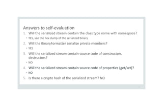 Answers to self-evaluation
1. Will the serialized stream contain the class type name with namespace?
• YES, see the hex dump of the serialized binary
2. Will the BinaryFormatter serialize private members?
• YES
3. Will the serialized stream contain source code of constructors,
destructors?
• NO
4. Will the serialized stream contain source code of properties (get/set)?
• NO
5. Is there a crypto hash of the serialized stream? NO
21
 