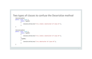 Two types of classes to confuse the Deserialize method
23
[Serializable]
public class TypeA {
static TypeA()
{
Console.WriteLine("I'm a static constructor of class A!");
}
}
[Serializable]
public class TypeB {
static TypeB()
{
Console.WriteLine("I'm a static constructor of class B!");
}
~TypeB()
{
Console.WriteLine("I'm a destructor of class B!");
}
}
 