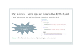 Wait a minute – Some code got executed (under the hood)
27
• Both TypeConfusion and TypeConfusion2 ran code during deserialization
Actually the static
constructor and destructor
of Type B ran.
Lesson 1: BinaryFormatter does not perform type checking during deserialization
 