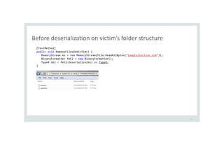 Before deserialization on victim’s folder structure
33
[TestMethod]
public void RemoveFilesOnVictim() {
MemoryStream ms = new MemoryStream(File.ReadAllBytes("tempCollection.stm"));
BinaryFormatter fmt2 = new BinaryFormatter();
TypeA obj = fmt2.Deserialize(ms) as TypeA;
}
 
