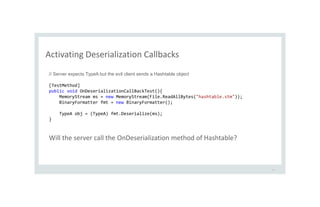 Activating Deserialization Callbacks
38
// Server expects TypeA but the evil client sends a Hashtable object
[TestMethod]
public void OnDeserializationCallBackTest(){
MemoryStream ms = new MemoryStream(File.ReadAllBytes("hashtable.stm"));
BinaryFormatter fmt = new BinaryFormatter();
TypeA obj = (TypeA) fmt.Deserialize(ms);
}
Will the server call the OnDeserialization method of Hashtable?
 