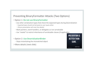 Preventing BinaryFormatter Attacks (Two Options)
• Option 1: Do not use BinaryFormatter
– Use other serialization types that check the expected types during deserialization
• Expected types should not be based on user inputs either
• (future presentation will cover the details)
– Mark pointers, event handlers, or delegates as non serializable
– Use “sealed” to restrict inheritance of serializable classes (if applicable)
• Option 2: Use DeserializationBinder
– Stops instantiating the mismatched object
More details (next slide)
42
 