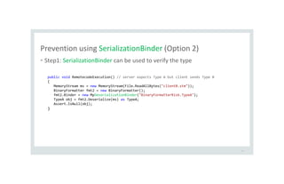 Prevention using SerializationBinder (Option 2)
• Step1: SerializationBinder can be used to verify the type
43
public void RemotecodeExecution() // server expects Type A but client sends Type B
{
MemoryStream ms = new MemoryStream(File.ReadAllBytes("clientB.stm"));
BinaryFormatter fmt2 = new BinaryFormatter();
fmt2.Binder = new MyDeserializationBinder("BinaryFormatterRisk.TypeA");
TypeA obj = fmt2.Deserialize(ms) as TypeA;
Assert.IsNull(obj);
}
 