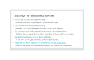 Takeaways - for Designers/Engineers
• Please do not use BinaryFormatter
– BinaryFormatter is easy to exploit (as we demonstrated)
• Do not serialize delegates/pointers
– Attackers can point to delegates/pointers to run arbitrary code
• Do not assume that inputs come from our own applications
– Evil test clients may send inconsistent state data with correct/incorrect types
• Validate input types before deserialization
– If we don’t check types, malicious code can be executed
• Read detailed API documents of libraries for full semantics
– Better if we create our own sample programs and understand corner-cases
45
 