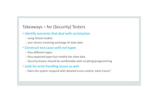 Takeaways – for (Security) Testers
• Identify scenarios that deal with serialization
– using threat models
– user stories involving exchange of state data
• Construct test cases with evil types
– Pass different types
– Pass expected types but modify the state data
– Security testers should be comfortable with scripting/programming
• Look for error handling issues as well
– Does the system respond with detailed errors and/or stack traces?
47
 