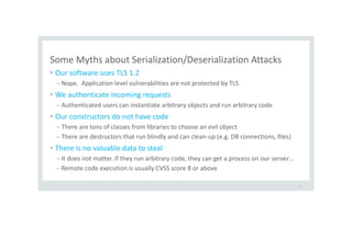 Some Myths about Serialization/Deserialization Attacks
• Our software uses TLS 1.2
– Nope. Application level vulnerabilities are not protected by TLS
• We authenticate incoming requests
– Authenticated users can instantiate arbitrary objects and run arbitrary code
• Our constructors do not have code
– There are tons of classes from libraries to choose an evil object
– There are destructors that run blindly and can clean-up (e.g. DB connections, files)
• There is no valuable data to steal
– It does not matter. If they run arbitrary code, they can get a process on our server…
– Remote code execution is usually CVSS score 8 or above
48
 