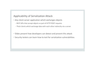 Applicability of Serialization Attack
• Any client-server application which exchanges objects
– REST APIs that accept objects as part of HTTP POST requests
– Thick clients which exchange data with each other indirectly via a server
• Slides present how developers can detect and prevent this attack
• Security testers can learn how to test for serialization vulnerabilities
6
 