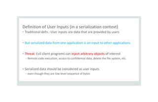 Definition of User Inputs (in a serialization context)
• Traditional defn.: User inputs are data that are provided by users
• But serialized data from one application is an input to other applications
• Threat: Evil client programs can inject arbitrary objects of interest
– Remote code execution, access to confidential data, delete the file system, etc.
• Serialized data should be considered as user inputs
– even though they are low-level sequence of bytes
9
 