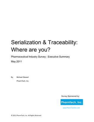 Serialization & Traceability:
Where are you?
Pharmaceutical Industry Survey : Executive Summary
May 2011




By     Michael Stewart

       PharmTech, Inc.




                                             Survey Sponsored by:




                                              www.PharmTechInc.com



© 2011 PharmTech, Inc. All Rights Reserved
 