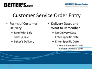 Customer Service Order Entry
• Forms of Customer
Delivery
– Take With Sale
– Pick Up Sale
– Beiter’s Delivery

• Delivery Dates and
What to Remember
– No Delivery Date
– Enter Specific Date
– Enter Specific Date
• Learn about trucks and
delivery available dates

11/16/2013

Barcode Inventory Training CS

1

 
