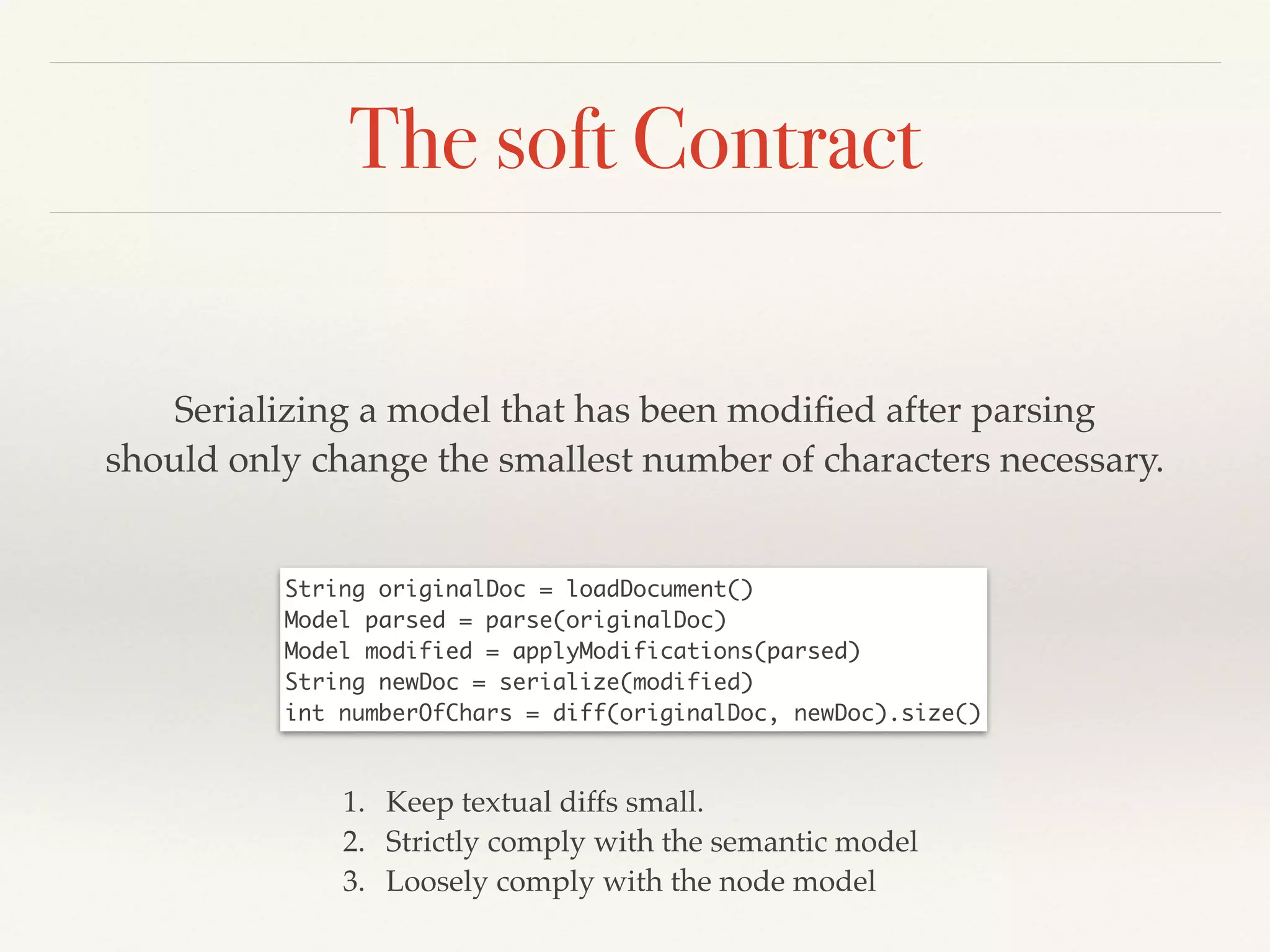 The soft Contract
Serializing a model that has been modiﬁed after parsing!
should only change the smallest number of characters necessary.
…keep diffs small
String originalDoc = loadDocument()	
Model parsed = parse(originalDoc)	
Model modified = applyModifications(parsed)	
String newDoc = serialize(modified)	
int numberOfChars = diff(originalDoc, newDoc).size()
1. Keep textual diffs small.!
2. Strictly comply with the semantic model!
3. Loosely comply with the node model
 