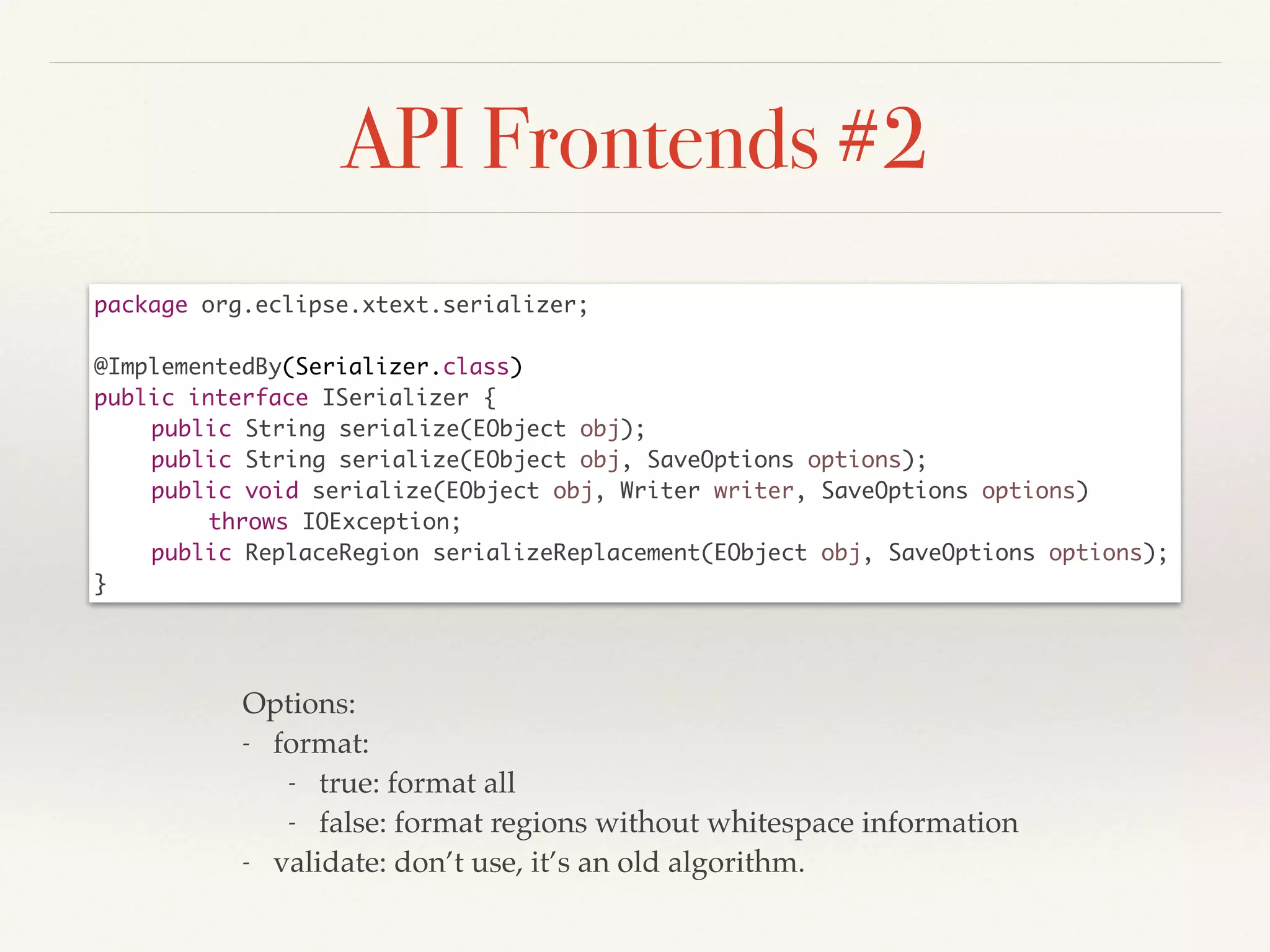 API Frontends #2
package org.eclipse.xtext.serializer;	
!
@ImplementedBy(Serializer.class)	
public interface ISerializer {	
	 public String serialize(EObject obj);	
	 public String serialize(EObject obj, SaveOptions options);	
	 public void serialize(EObject obj, Writer writer, SaveOptions options)	
	 	 throws IOException;	
	 public ReplaceRegion serializeReplacement(EObject obj, SaveOptions options);	
}
Options:!
- format: !
- true: format all!
- false: format regions without whitespace information!
- validate: don’t use, it’s an old algorithm.
 
