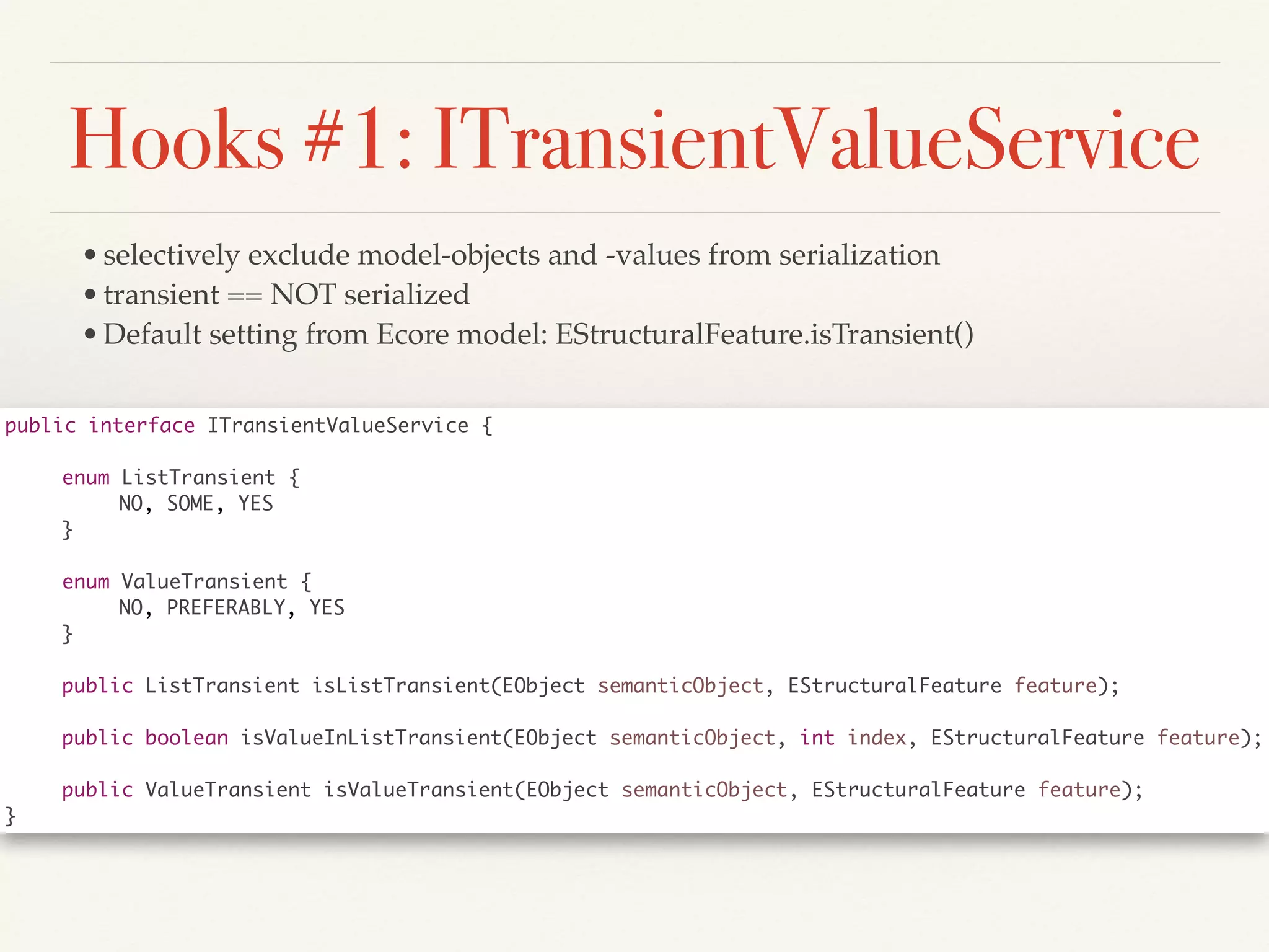 Hooks #1: ITransientValueService
•selectively exclude model-objects and -values from serialization!
•transient == NOT serialized!
•Default setting from Ecore model: EStructuralFeature.isTransient()
public interface ITransientValueService {	
!
	 enum ListTransient {	
	 	 NO, SOME, YES	
	 }	
!
	 enum ValueTransient {	
	 	 NO, PREFERABLY, YES	
	 }	
!
	 public ListTransient isListTransient(EObject semanticObject, EStructuralFeature feature);	
!
	 public boolean isValueInListTransient(EObject semanticObject, int index, EStructuralFeature feature);	
!
	 public ValueTransient isValueTransient(EObject semanticObject, EStructuralFeature feature);	
}
 