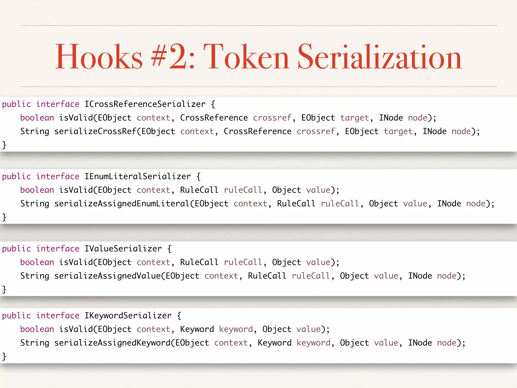 Hooks #2: Token Serialization
public interface ICrossReferenceSerializer {	
	 boolean isValid(EObject context, CrossReference crossref, EObject target, INode node);	
	 String serializeCrossRef(EObject context, CrossReference crossref, EObject target, INode node);	
}
public interface IKeywordSerializer {	
	 boolean isValid(EObject context, Keyword keyword, Object value);	
	 String serializeAssignedKeyword(EObject context, Keyword keyword, Object value, INode node);	
}
public interface IValueSerializer {	
	 boolean isValid(EObject context, RuleCall ruleCall, Object value);	
	 String serializeAssignedValue(EObject context, RuleCall ruleCall, Object value, INode node);	
}
public interface IEnumLiteralSerializer {	
	 boolean isValid(EObject context, RuleCall ruleCall, Object value);	
	 String serializeAssignedEnumLiteral(EObject context, RuleCall ruleCall, Object value, INode node);	
}
 