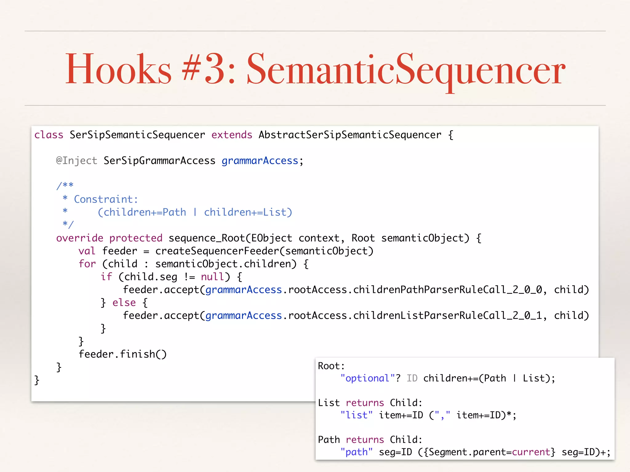 Hooks #3: SemanticSequencer
class SerSipSemanticSequencer extends AbstractSerSipSemanticSequencer {	
!
	 @Inject SerSipGrammarAccess grammarAccess;	
!
	 /**	
	 * Constraint:	
	 * (children+=Path | children+=List)	
	 */	
	 override protected sequence_Root(EObject context, Root semanticObject) {	
	 	 val feeder = createSequencerFeeder(semanticObject)	
	 	 for (child : semanticObject.children) {	
	 	 	 if (child.seg != null) {	
	 	 	 	 feeder.accept(grammarAccess.rootAccess.childrenPathParserRuleCall_2_0_0, child)	
	 	 	 } else {	
	 	 	 	 feeder.accept(grammarAccess.rootAccess.childrenListParserRuleCall_2_0_1, child)	
	 	 	 }	
	 	 }	
	 	 feeder.finish()	
	 }	
}	
Root:	
	 "optional"? ID children+=(Path | List);	
!
List returns Child:	
	 "list" item+=ID ("," item+=ID)*;	
!
Path returns Child:	
	 "path" seg=ID ({Segment.parent=current} seg=ID)+;
 