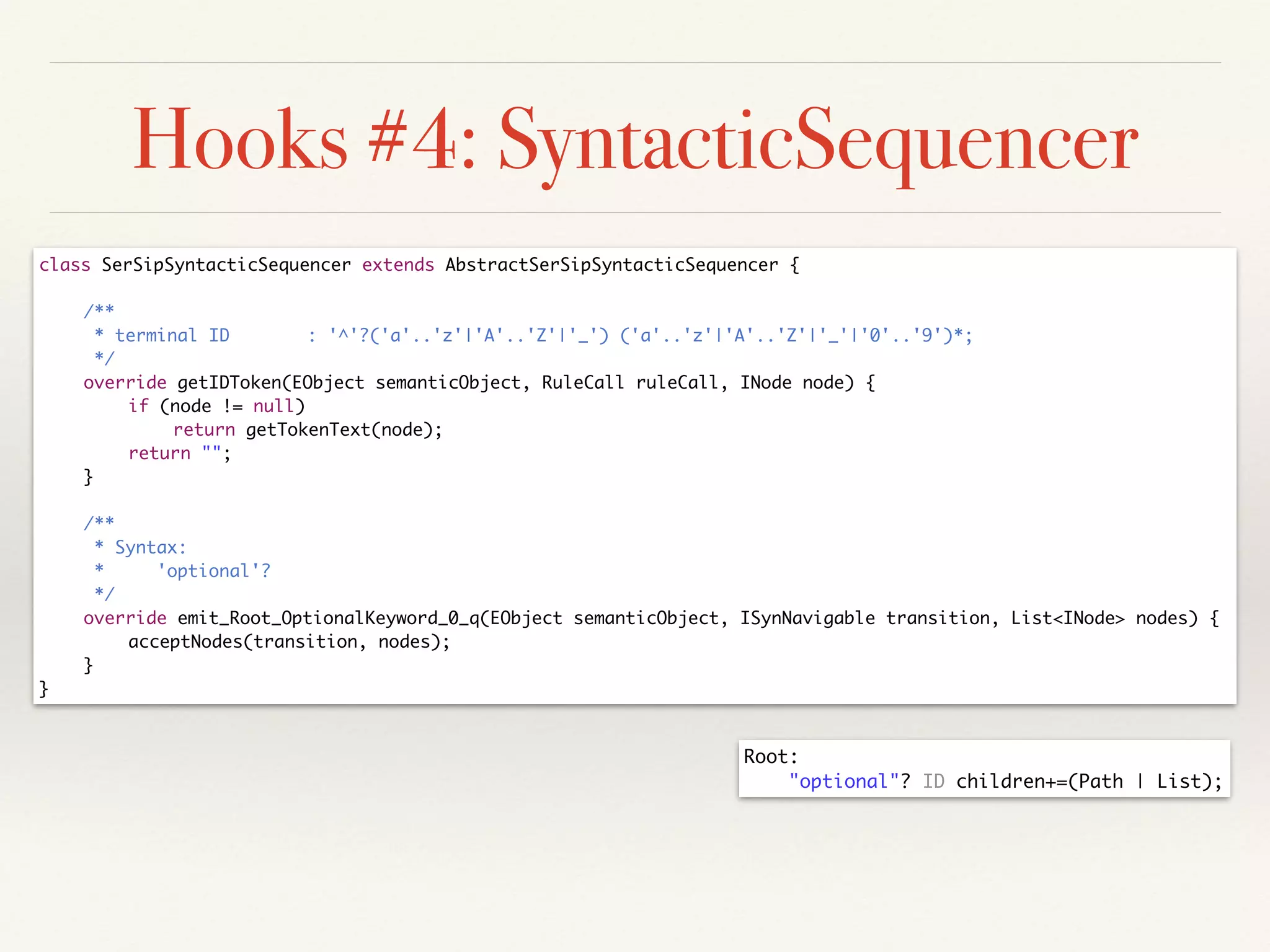 Hooks #4: SyntacticSequencer
class SerSipSyntacticSequencer extends AbstractSerSipSyntacticSequencer {	
!
	 /**	
	 * terminal ID 		 : '^'?('a'..'z'|'A'..'Z'|'_') ('a'..'z'|'A'..'Z'|'_'|'0'..'9')*;	
	 */	
	 override getIDToken(EObject semanticObject, RuleCall ruleCall, INode node) {	
	 	 if (node != null)	
	 	 	 return getTokenText(node);	
	 	 return "";	
	 }	
!
	 /**	
	 * Syntax:	
	 * 'optional'?	
	 */	
	 override emit_Root_OptionalKeyword_0_q(EObject semanticObject, ISynNavigable transition, List<INode> nodes) {	
	 	 acceptNodes(transition, nodes);	
	 }	
}
Root:	
	 "optional"? ID children+=(Path | List);
 