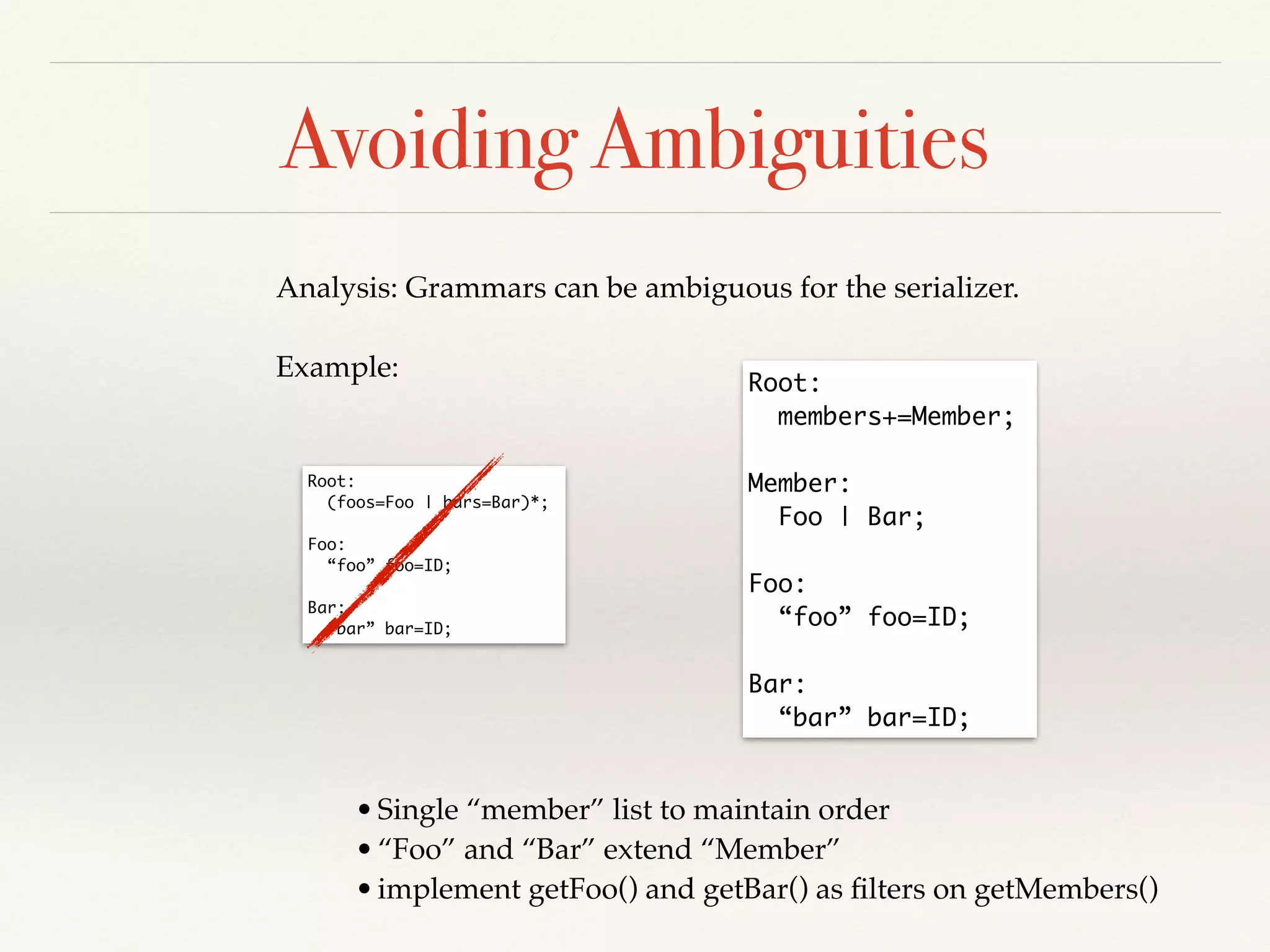 Avoiding Ambiguities
Analysis: Grammars can be ambiguous for the serializer.!
!
Example:
Root: 	
(foos=Foo | bars=Bar)*;	
!
Foo: 	
“foo” foo=ID;	
!
Bar: 	
“bar” bar=ID;
Root: 	
members+=Member;	
!
Member:	
Foo | Bar;	
!
Foo: 	
“foo” foo=ID;	
!
Bar: 	
“bar” bar=ID;
•Single “member” list to maintain order!
•“Foo” and “Bar” extend “Member”!
•implement getFoo() and getBar() as ﬁlters on getMembers()
 