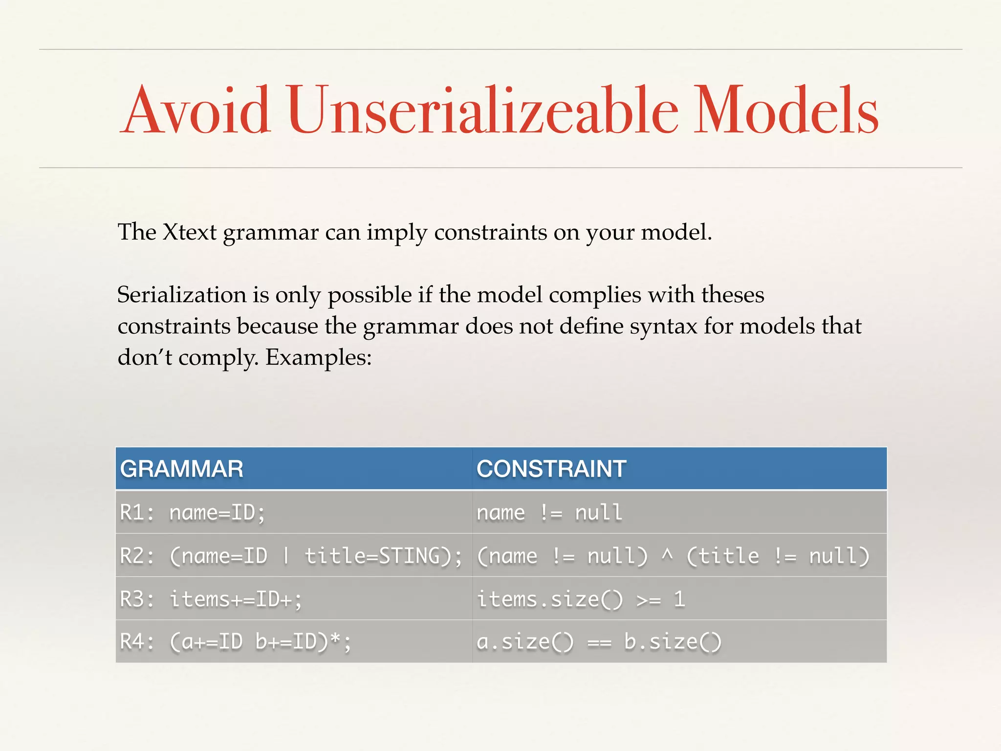Avoid Unserializeable Models
The Xtext grammar can imply constraints on your model. !
!
Serialization is only possible if the model complies with theses
constraints because the grammar does not deﬁne syntax for models that
don’t comply. Examples:
GRAMMAR CONSTRAINT
R1: name=ID; name != null
R2: (name=ID | title=STING); (name != null) ^ (title != null)
R3: items+=ID+; items.size() >= 1
R4: (a+=ID b+=ID)*; a.size() == b.size()
 