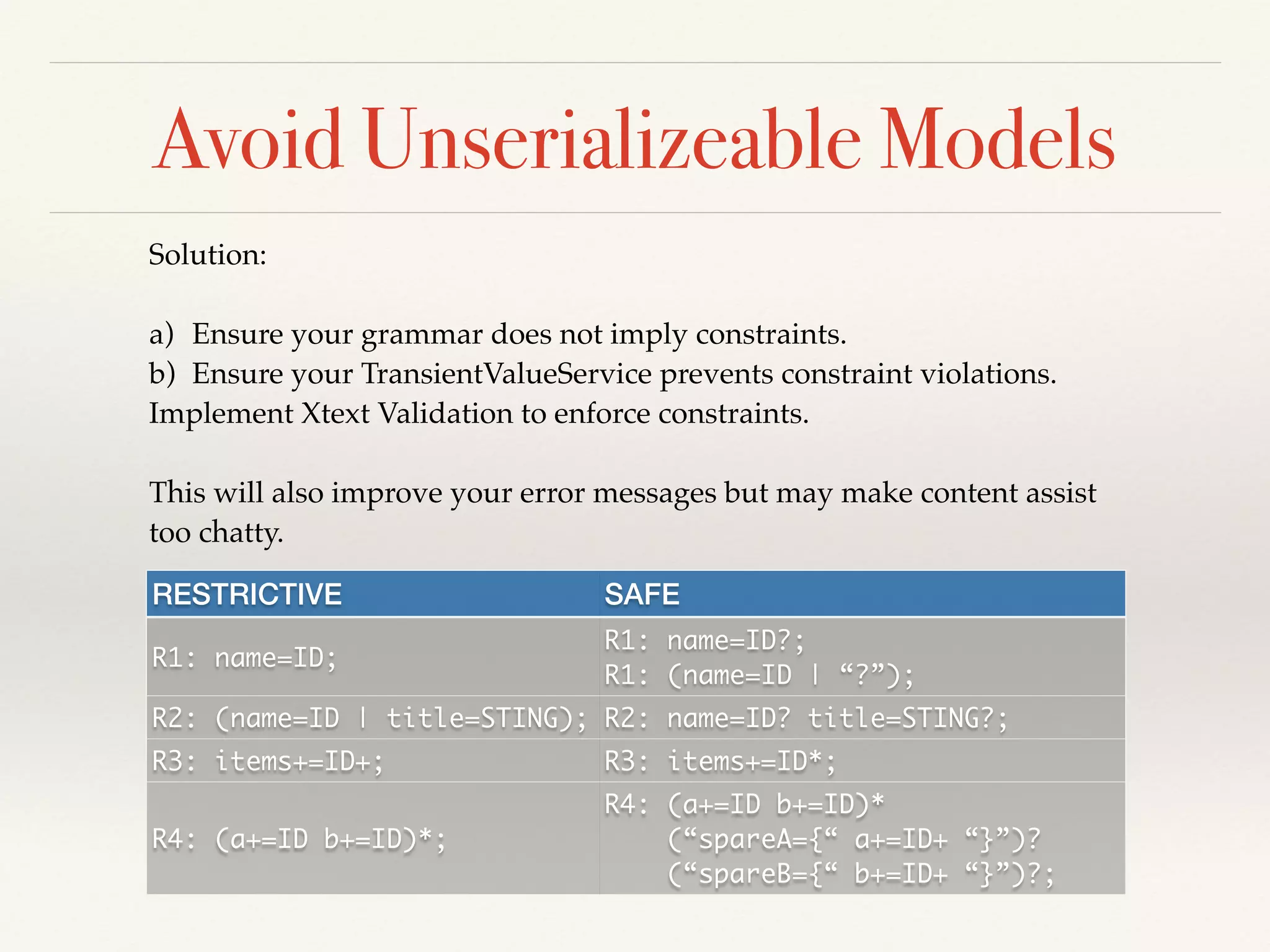 Avoid Unserializeable Models
Solution:!
!
a) Ensure your grammar does not imply constraints. !
b) Ensure your TransientValueService prevents constraint violations.!
Implement Xtext Validation to enforce constraints.!
!
This will also improve your error messages but may make content assist
too chatty.
RESTRICTIVE SAFE
R1: name=ID;
R1: name=ID?;	
R1: (name=ID | “?”);
R2: (name=ID | title=STING); R2: name=ID? title=STING?;
R3: items+=ID+; R3: items+=ID*;
R4: (a+=ID b+=ID)*;
R4: (a+=ID b+=ID)*	
(“spareA={“ a+=ID+ “}”)?	
(“spareB={“ b+=ID+ “}”)?;
 