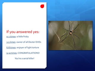 If you answered yes:0-2 times: a little frisky3-5 times: owner of all Dexter DVDs6-8 times: enjoyer of light torture9-10 times: CONGRATULATIONS! You’re a serial killer!