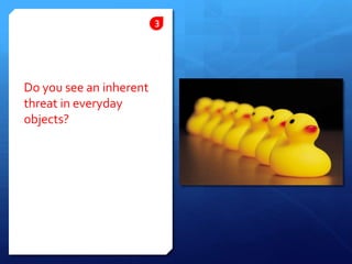 Do you see an inherent threat in everyday objects?3