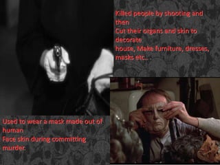 Killed people by shooting and
then
Cut their organs and skin to
decorate
house, Make furniture, dresses,
masks etc..
Used to wear a mask made out of
human
Face skin during committing
murder.
 