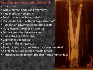Searching the house, authorities found:
•Four noses
•Whole human bones and fragments
•Nine masks of human skin
•Bowls made from human skulls
•Ten female heads with the tops sawed off
•Human skin covering several chair seats
•Mary Hogan's head in a paper bag
•Bernice Worden's head in a sack
•Nine vulvas in a shoe box
•Skulls on his bedposts
•Organs in the refrigerator
•A pair of lips on a draw string for a window shed
•A belt made from human female breast
•A lampshade made from the skin from a human face
 