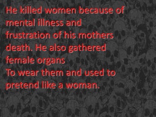 He killed women because of
mental illness and
frustration of his mothers
death. He also gathered
female organs
To wear them and used to
pretend like a woman.
 