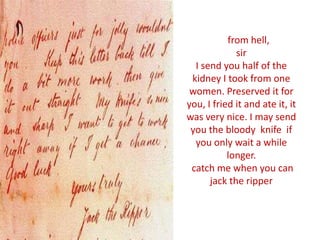 from hell,
sir
I send you half of the
kidney I took from one
women. Preserved it for
you, I fried it and ate it, it
was very nice. I may send
you the bloody knife if
you only wait a while
longer.
catch me when you can
jack the ripper
 