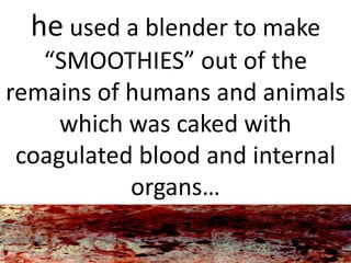 he used a blender to make
“SMOOTHIES” out of the
remains of humans and animals
which was caked with
coagulated blood and internal
organs…
 