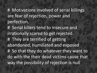 # Motivations involved of serial killings
are fear of rejection, power and
perfection.
# Serial killers tend to insecure and
irrationally scared to get rejected.
# They are terrified of getting
abandoned, humiliated and exposed
# So that they do whatever they want to
do with the their dead victims cause that
way the possibility of rejection is null
 
