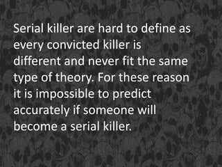 Serial killer are hard to define as
every convicted killer is
different and never fit the same
type of theory. For these reason
it is impossible to predict
accurately if someone will
become a serial killer.
 