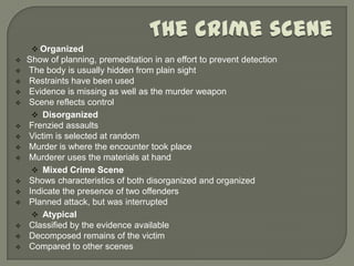  Organized
   Show of planning, premeditation in an effort to prevent detection
   The body is usually hidden from plain sight
   Restraints have been used
   Evidence is missing as well as the murder weapon
   Scene reflects control
      Disorganized
   Frenzied assaults
   Victim is selected at random
   Murder is where the encounter took place
   Murderer uses the materials at hand
      Mixed Crime Scene
   Shows characteristics of both disorganized and organized
   Indicate the presence of two offenders
   Planned attack, but was interrupted
      Atypical
   Classified by the evidence available
   Decomposed remains of the victim
   Compared to other scenes
 