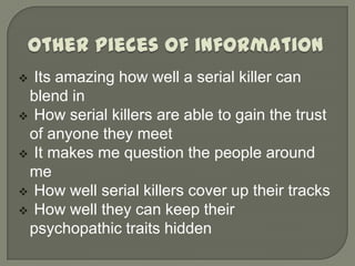  Its amazing how well a serial killer can
 blend in
 How serial killers are able to gain the trust
 of anyone they meet
 It makes me question the people around
 me
 How well serial killers cover up their tracks
 How well they can keep their
 psychopathic traits hidden
 