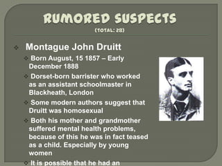    Montague John Druitt
     Born August, 15 1857 – Early
     December 1888
     Dorset-born barrister who worked
     as an assistant schoolmaster in
     Blackheath, London
     Some modern authors suggest that
     Druitt was homosexual
     Both his mother and grandmother
     suffered mental health problems,
     because of this he was in fact teased
     as a child. Especially by young
     women
     It is possible that he had an
 