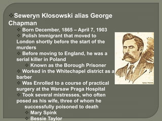 Seweryn Kłosowski alias George
Chapman
   Born December, 1865 – April 7, 1903
   Polish Immigrant that moved to
  London shortly before the start of the
  murders
   Before moving to England, he was a
  serial killer in Poland
       Known as the Borough Prisoner
   Worked in the Whitechapel district as a
  barber
   Was Enrolled to a course of practical
  surgery at the Warsaw Praga Hospital
   Took several mistresses, who often
  posed as his wife, three of whom he
      successfully poisoned to death
       Mary Spink
       Bessie Taylor
 